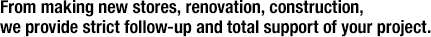 From making new stores, renovation, construction, we provide strict follow-up and total support of your project.