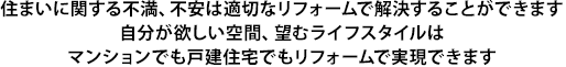 住まいに関する不満、不安は適切なリフォームで解決することができます自分が欲しい空間、望むライフスタイルはマンションでも戸建住宅でもリフォームで実現できます